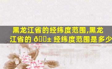 黑龙江省的经纬度范围,黑龙江省的 🐱 经纬度范围是多少